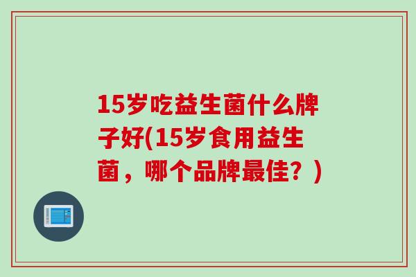15岁吃益生菌什么牌子好(15岁食用益生菌,哪个品牌佳?) 15岁吃益生菌什么牌子好(15岁食用益生菌,哪个品牌佳?)