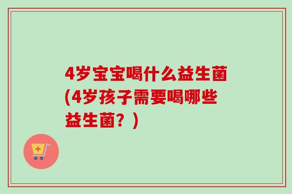 4岁宝宝喝什么益生菌(4岁孩子需要喝哪些益生菌？)