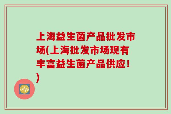 上海益生菌产品批发市场(上海批发市场现有丰富益生菌产品供应!) 上海益生菌产品批发市场(上海批发市场现有丰富益生菌产品供应!)