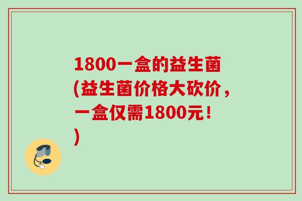 1800一盒的益生菌(益生菌价格大砍价，一盒仅需1800元！)