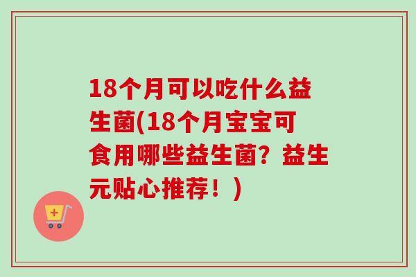 18个月可以吃什么益生菌(18个月宝宝可食用哪些益生菌？益生元贴心推荐！)
