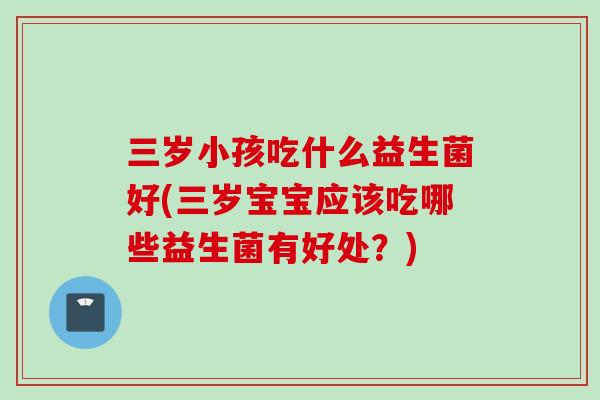 三岁小孩吃什么益生菌好(三岁宝宝应该吃哪些益生菌有好处？)