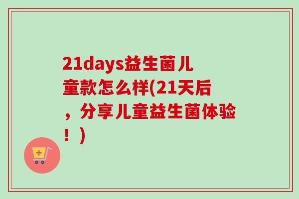 21days益生菌儿童款怎么样(21天后,分享儿童益生菌体验!) 21days益生菌儿童款怎么样(21天后,分享儿童益生菌体验!)