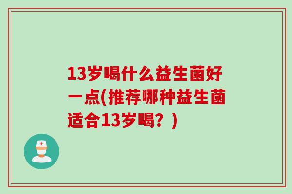 13岁喝什么益生菌好一点(推荐哪种益生菌适合13岁喝？)