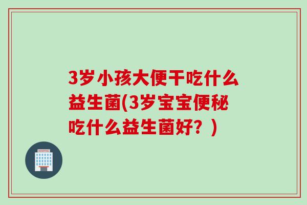 3岁小孩大便干吃什么益生菌(3岁宝宝吃什么益生菌好？)