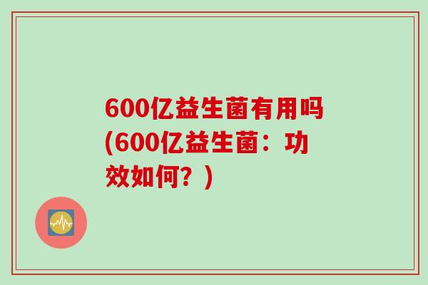 600亿益生菌有用吗(600亿益生菌：功效如何？)