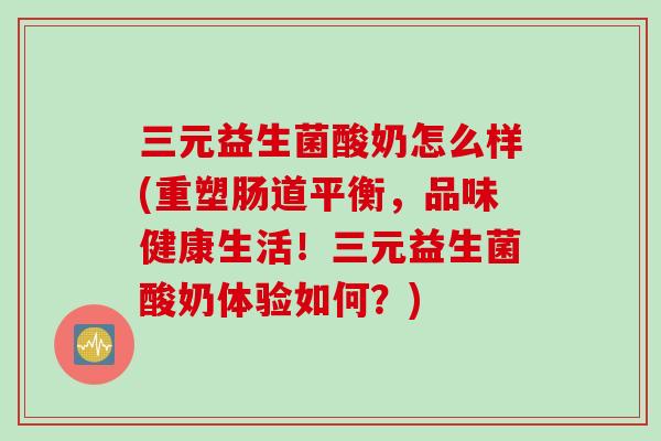 三元益生菌酸奶怎么样(重塑肠道平衡，品味健康生活！三元益生菌酸奶体验如何？)