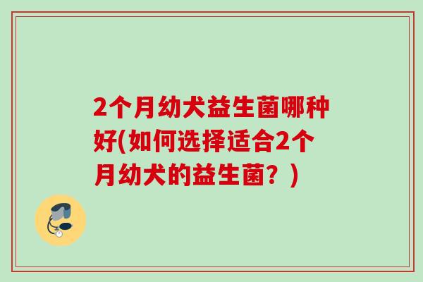 2个月幼犬益生菌哪种好(如何选择适合2个月幼犬的益生菌?) 2个月幼犬益生菌哪种好(如何选择适合2个月幼犬的益生菌?)