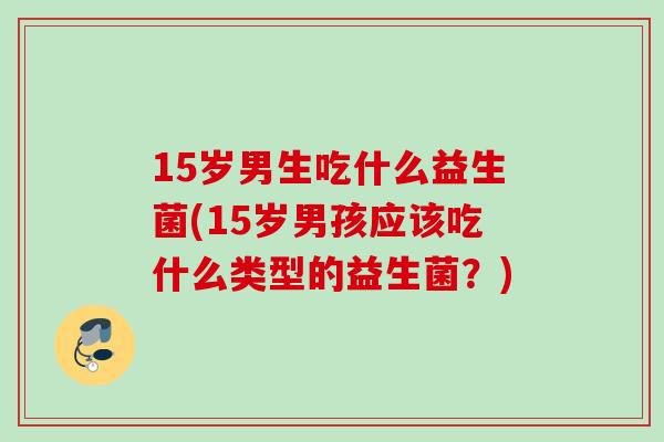 15岁男生吃什么益生菌(15岁男孩应该吃什么类型的益生菌？)