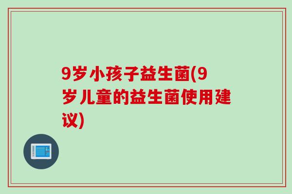 9岁小孩子益生菌(9岁儿童的益生菌使用建议) 9岁小孩子益生菌(9岁儿童的益生菌使用建议)