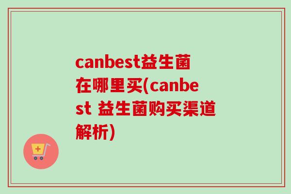 canbest益生菌在哪里买(canbest 益生菌购买渠道解析)