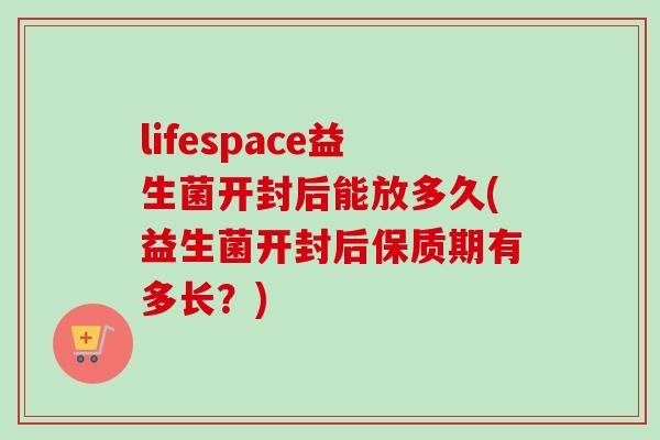 lifespace益生菌开封后能放多久(益生菌开封后保质期有多长？)