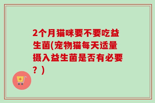 2个月猫咪要不要吃益生菌(宠物猫每天适量摄入益生菌是否有必要?) 2个月猫咪要不要吃益生菌(宠物猫每天适量摄入益生菌是否有必要?)