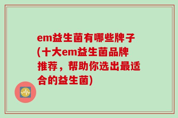 em益生菌有哪些牌子(十大em益生菌品牌推荐,帮助你选出适合的益生菌) em益生菌有哪些牌子(十大em益生菌品牌推荐,帮助你选出适合的益生菌)