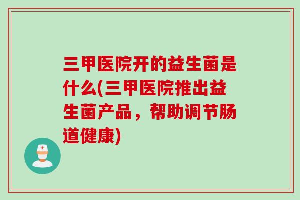 三甲医院开的益生菌是什么(三甲医院推出益生菌产品，帮助调节肠道健康)