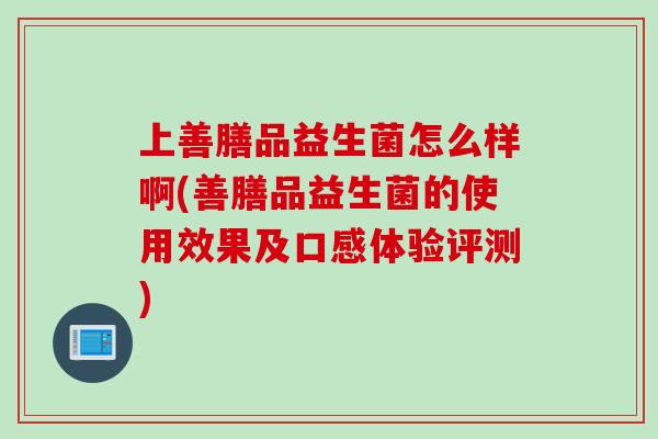 上善膳品益生菌怎么样啊(善膳品益生菌的使用效果及口感体验评测)