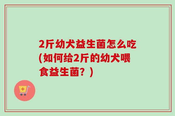 2斤幼犬益生菌怎么吃(如何给2斤的幼犬喂食益生菌？)