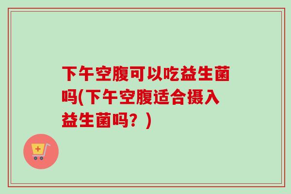 下午空腹可以吃益生菌吗(下午空腹适合摄入益生菌吗？)