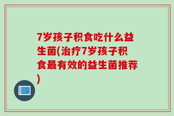 7岁孩子积食吃什么益生菌(7岁孩子积食有效的益生菌推荐)