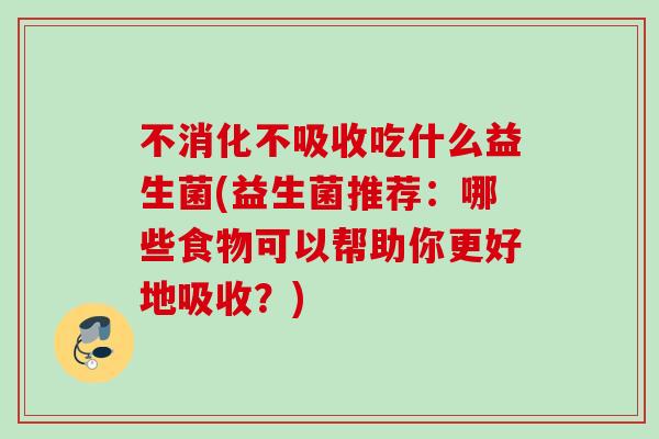 不消化不吸收吃什么益生菌(益生菌推荐：哪些食物可以帮助你更好地吸收？)