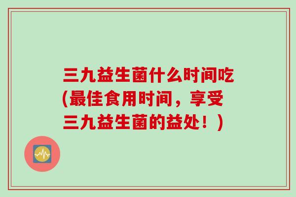 三九益生菌什么时间吃(最佳食用时间，享受三九益生菌的益处！)