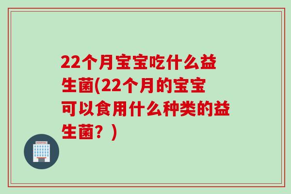 22个月宝宝吃什么益生菌(22个月的宝宝可以食用什么种类的益生菌？)