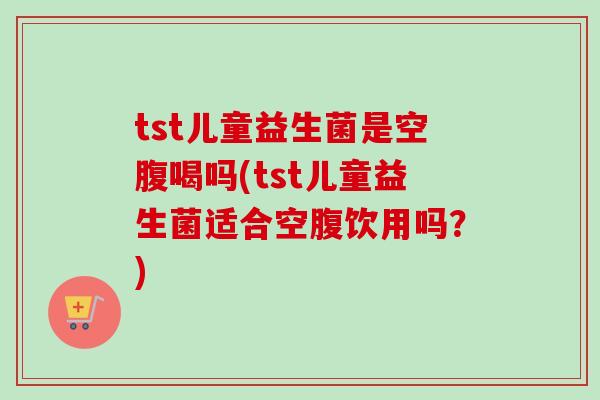 tst儿童益生菌是空腹喝吗(tst儿童益生菌适合空腹饮用吗?) tst儿童益生菌是空腹喝吗(tst儿童益生菌适合空腹饮用吗?)