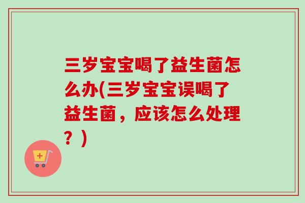 三岁宝宝喝了益生菌怎么办(三岁宝宝误喝了益生菌，应该怎么处理？)