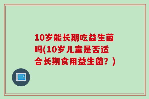 10岁能长期吃益生菌吗(10岁儿童是否适合长期食用益生菌?) 10岁能长期吃益生菌吗(10岁儿童是否适合长期食用益生菌?)