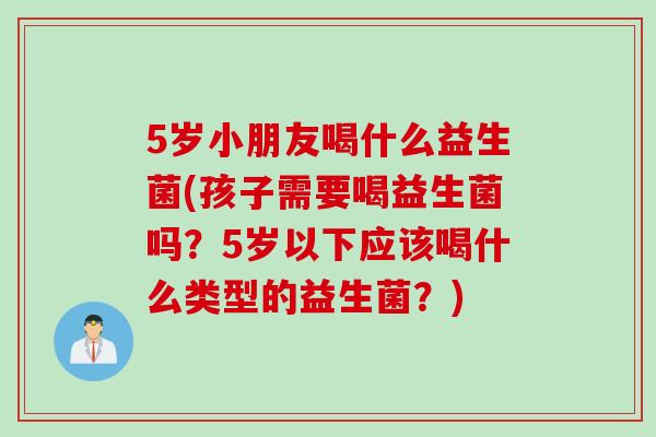 5岁小朋友喝什么益生菌(孩子需要喝益生菌吗?5岁以下应该喝什么类型的益生菌?) 5岁小朋友喝什么益生菌(孩子需要喝益生菌吗?5岁以下应该喝什么类型的益生菌?)