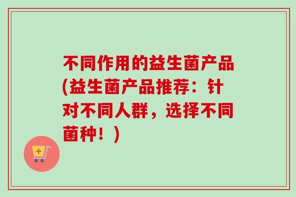 不同作用的益生菌产品(益生菌产品推荐：针对不同人群，选择不同菌种！)