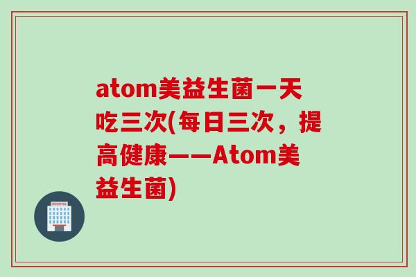 atom美益生菌一天吃三次(每日三次,提高健康——Atom美益生菌) atom美益生菌一天吃三次(每日三次,提高健康——Atom美益生菌)