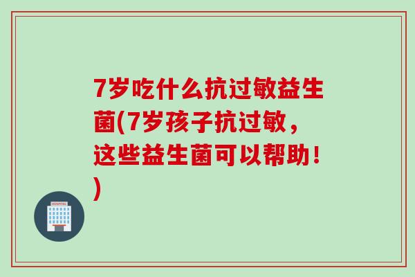 7岁吃什么抗益生菌(7岁孩子抗,这些益生菌可以帮助!) 7岁吃什么抗益生菌(7岁孩子抗,这些益生菌可以帮助!)