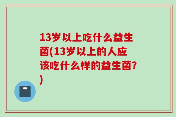 13岁以上吃什么益生菌(13岁以上的人应该吃什么样的益生菌?) 13岁以上吃什么益生菌(13岁以上的人应该吃什么样的益生菌?)