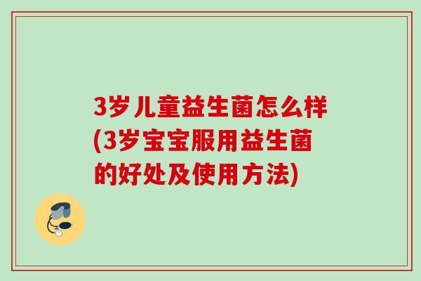 3岁儿童益生菌怎么样(3岁宝宝服用益生菌的好处及使用方法)