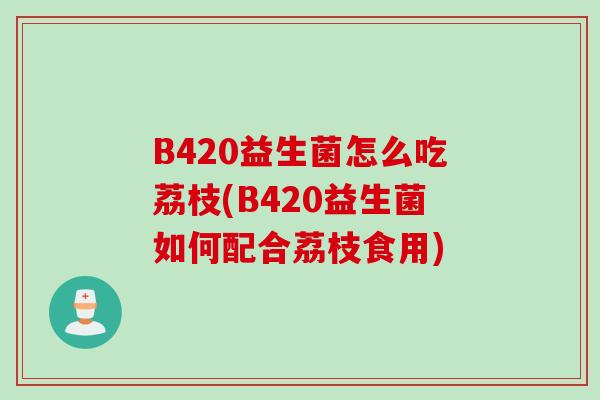 B420益生菌怎么吃荔枝(B420益生菌如何配合荔枝食用) B420益生菌怎么吃荔枝(B420益生菌如何配合荔枝食用)