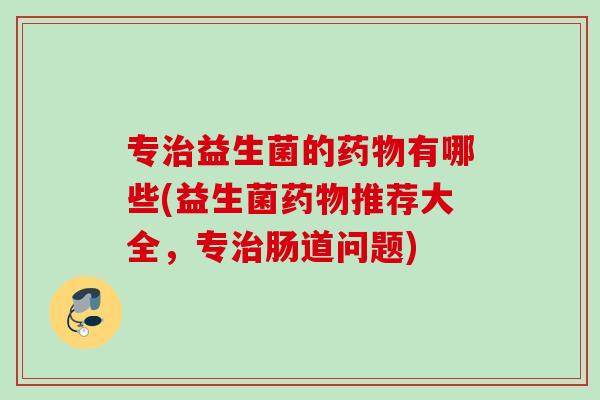 专益生菌的有哪些(益生菌推荐大全,专肠道问题) 专益生菌的有哪些(益生菌推荐大全,专肠道问题)