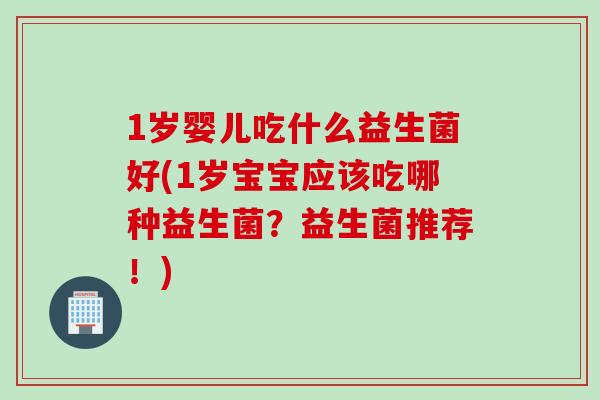 1岁婴儿吃什么益生菌好(1岁宝宝应该吃哪种益生菌？益生菌推荐！)