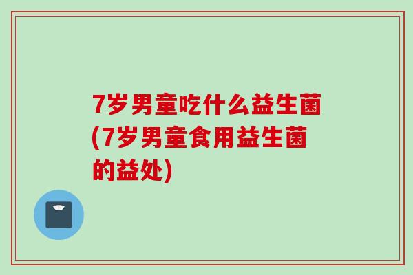7岁男童吃什么益生菌(7岁男童食用益生菌的益处) 7岁男童吃什么益生菌(7岁男童食用益生菌的益处)