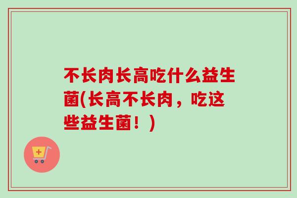 不长肉长高吃什么益生菌(长高不长肉，吃这些益生菌！)