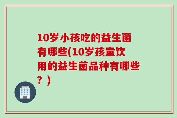 10岁小孩吃的益生菌有哪些(10岁孩童饮用的益生菌品种有哪些?) 10岁小孩吃的益生菌有哪些(10岁孩童饮用的益生菌品种有哪些?)