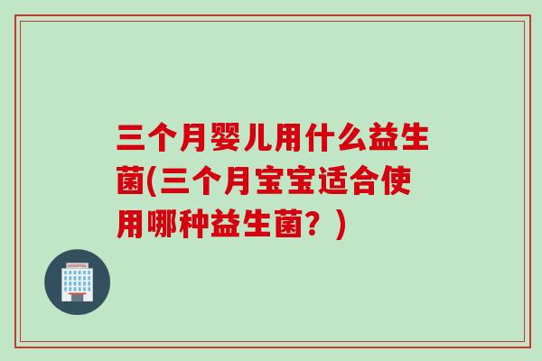 三个月婴儿用什么益生菌(三个月宝宝适合使用哪种益生菌?) 三个月婴儿用什么益生菌(三个月宝宝适合使用哪种益生菌?)