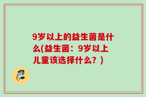 9岁以上的益生菌是什么(益生菌:9岁以上儿童该选择什么?) 9岁以上的益生菌是什么(益生菌:9岁以上儿童该选择什么?)
