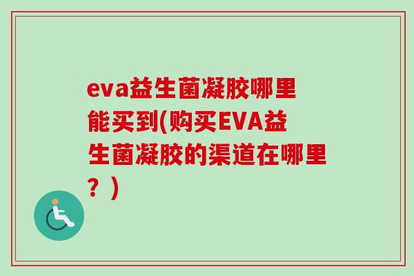 eva益生菌凝胶哪里能买到(购买EVA益生菌凝胶的渠道在哪里?) eva益生菌凝胶哪里能买到(购买EVA益生菌凝胶的渠道在哪里?)