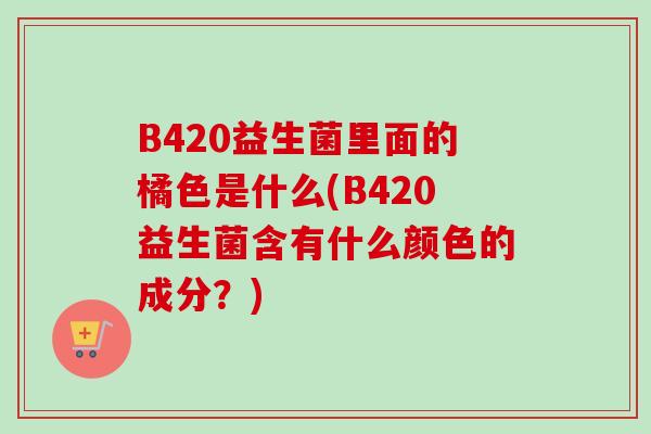 B420益生菌里面的橘色是什么(B420益生菌含有什么颜色的成分?) B420益生菌里面的橘色是什么(B420益生菌含有什么颜色的成分?)