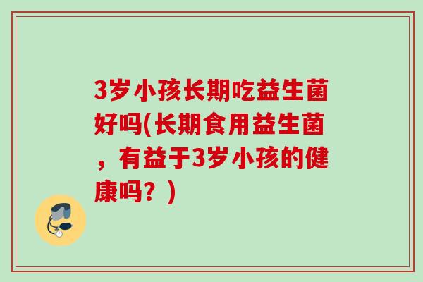 3岁小孩长期吃益生菌好吗(长期食用益生菌,有益于3岁小孩的健康吗?) 3岁小孩长期吃益生菌好吗(长期食用益生菌,有益于3岁小孩的健康吗?)