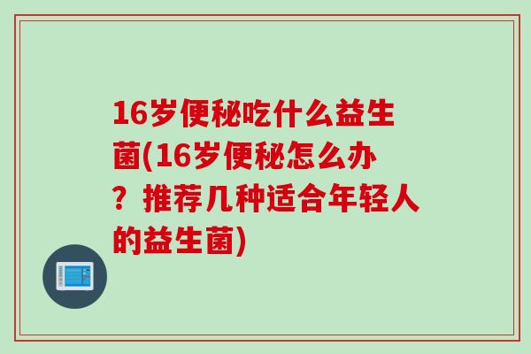16岁吃什么益生菌(16岁怎么办?推荐几种适合年轻人的益生菌) 16岁吃什么益生菌(16岁怎么办?推荐几种适合年轻人的益生菌)
