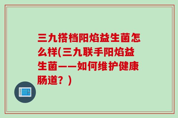三九搭档阳焰益生菌怎么样(三九联手阳焰益生菌——如何维护健康肠道？)