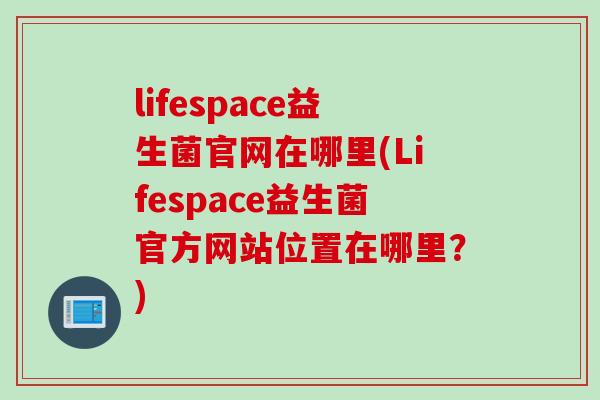 lifespace益生菌官网在哪里(Lifespace益生菌官方网站位置在哪里?) lifespace益生菌官网在哪里(Lifespace益生菌官方网站位置在哪里?)