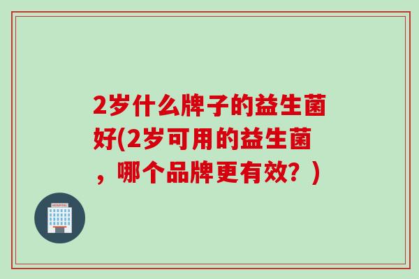 2岁什么牌子的益生菌好(2岁可用的益生菌,哪个品牌更有效?) 2岁什么牌子的益生菌好(2岁可用的益生菌,哪个品牌更有效?)